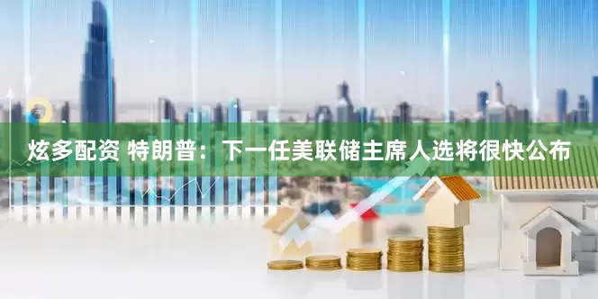 炫多配资 特朗普：下一任美联储主席人选将很快公布