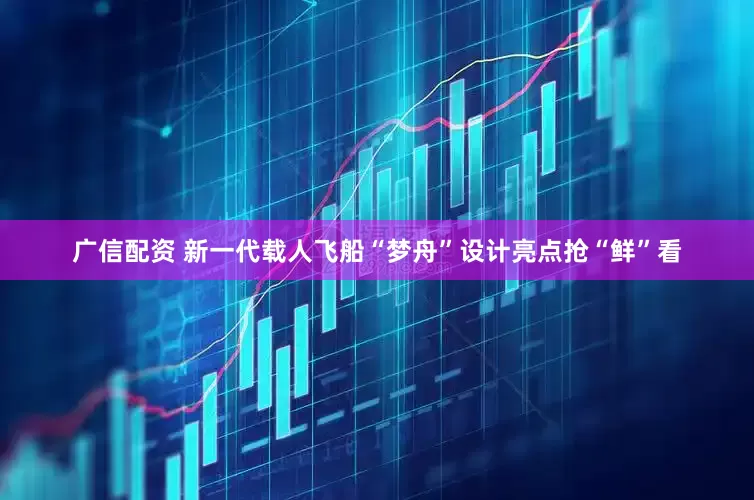 广信配资 新一代载人飞船“梦舟”设计亮点抢“鲜”看