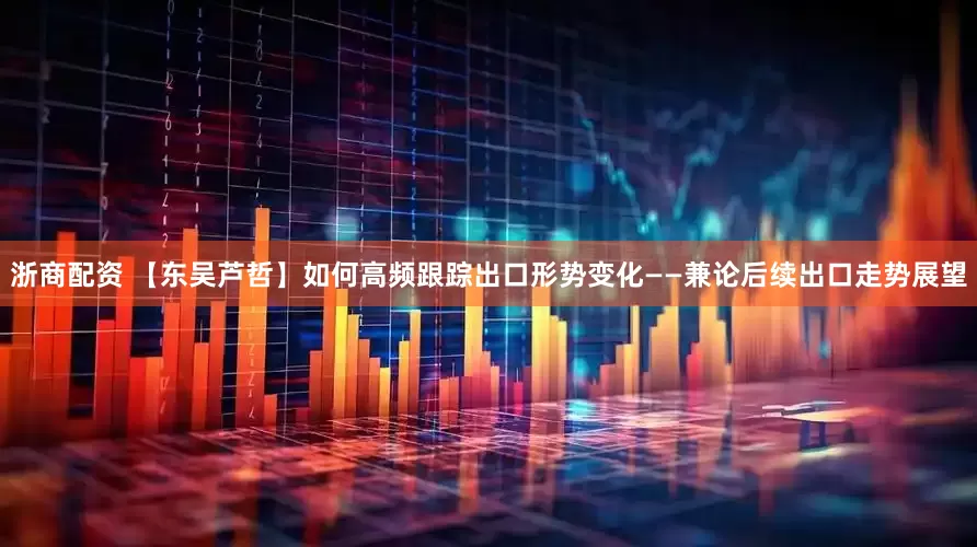 浙商配资 【东吴芦哲】如何高频跟踪出口形势变化——兼论后续出口走势展望