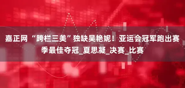 嘉正网 “跨栏三美”独缺吴艳妮！亚运会冠军跑出赛季最佳夺冠_夏思凝_决赛_比赛