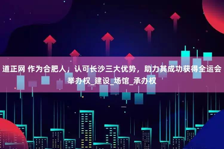 道正网 作为合肥人，认可长沙三大优势，助力其成功获得全运会举办权_建设_场馆_承办权
