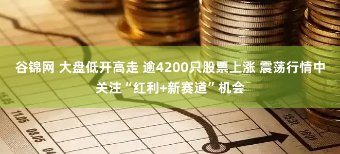 谷锦网 大盘低开高走 逾4200只股票上涨 震荡行情中关注“红利+新赛道”机会
