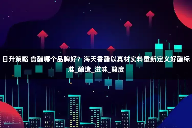 日升策略 食醋哪个品牌好？海天香醋以真材实料重新定义好醋标准_酿造_滋味_酸度