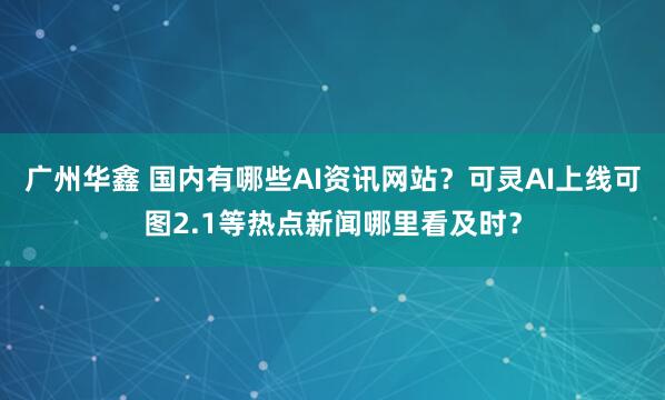广州华鑫 国内有哪些AI资讯网站？可灵AI上线可图2.1等热点新闻哪里看及时？