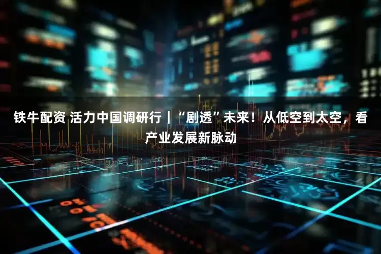 铁牛配资 活力中国调研行｜“剧透”未来！从低空到太空，看产业发展新脉动