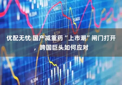 优配无忧 国产减重药“上市潮”闸门打开，跨国巨头如何应对
