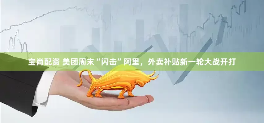 宝尚配资 美团周末“闪击”阿里，外卖补贴新一轮大战开打