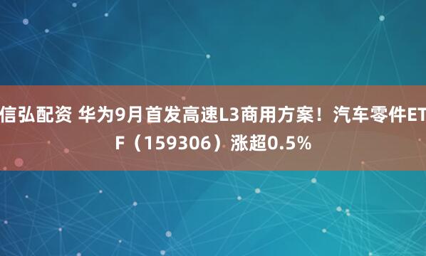 信弘配资 华为9月首发高速L3商用方案！汽车零件ETF（159306）涨超0.5%