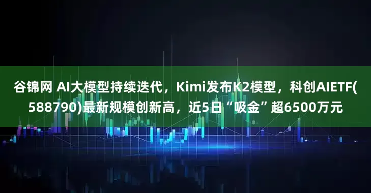 谷锦网 AI大模型持续迭代，Kimi发布K2模型，科创AIETF(588790)最新规模创新高，近5日“吸金”超6500万元