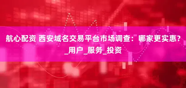 航心配资 西安域名交易平台市场调查：哪家更实惠？_用户_服务_投资