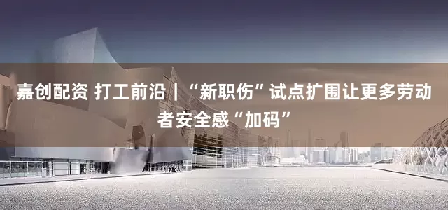 嘉创配资 打工前沿｜“新职伤”试点扩围让更多劳动者安全感“加码”