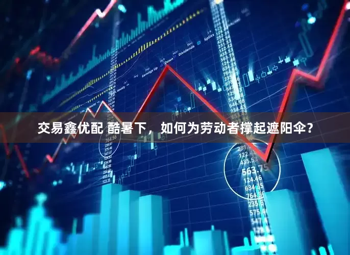 交易鑫优配 酷暑下，如何为劳动者撑起遮阳伞？