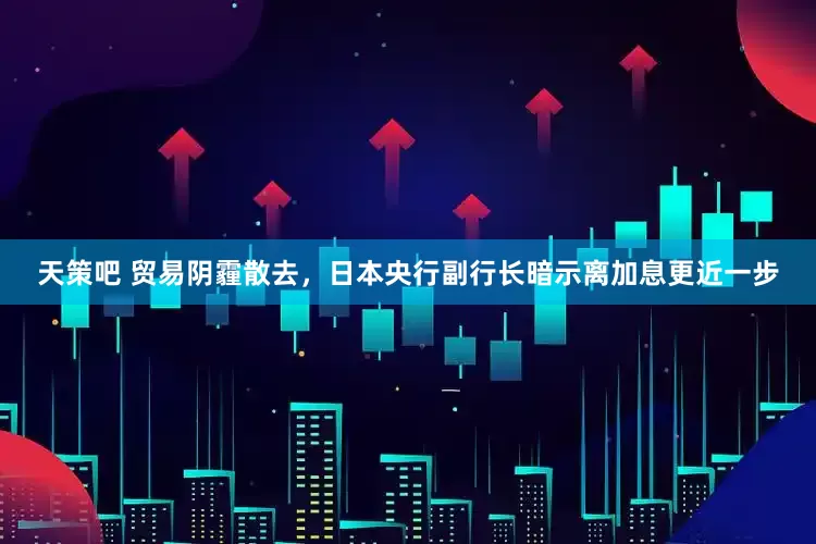天策吧 贸易阴霾散去，日本央行副行长暗示离加息更近一步