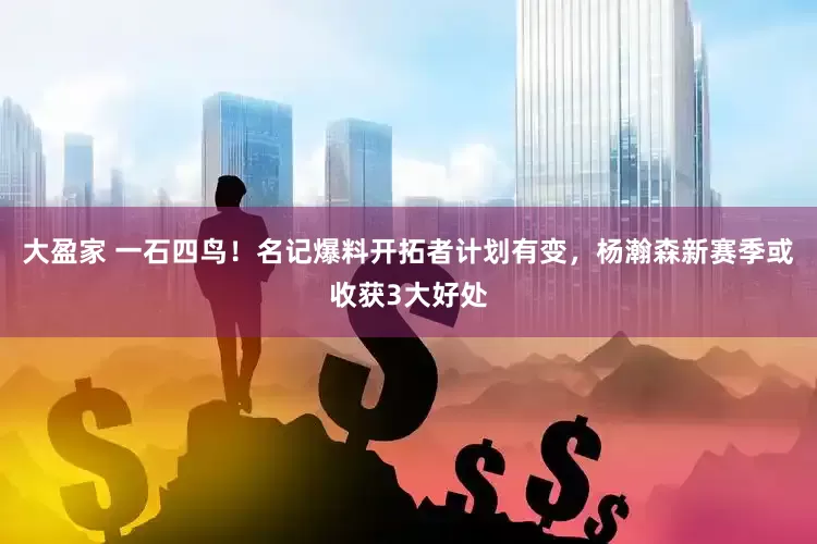 大盈家 一石四鸟！名记爆料开拓者计划有变，杨瀚森新赛季或收获3大好处