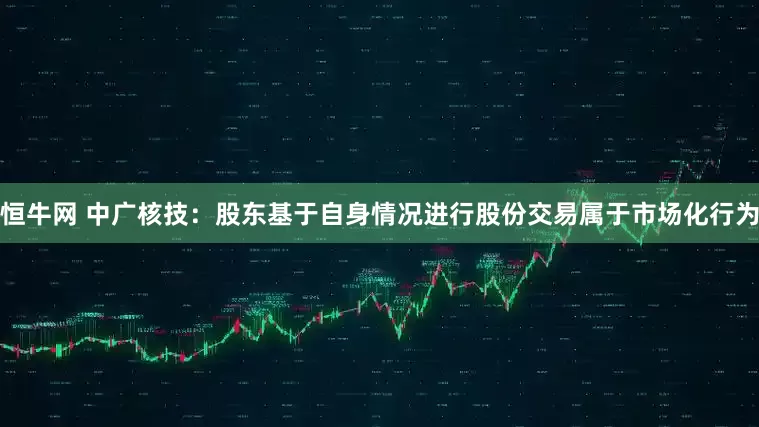 恒牛网 中广核技：股东基于自身情况进行股份交易属于市场化行为