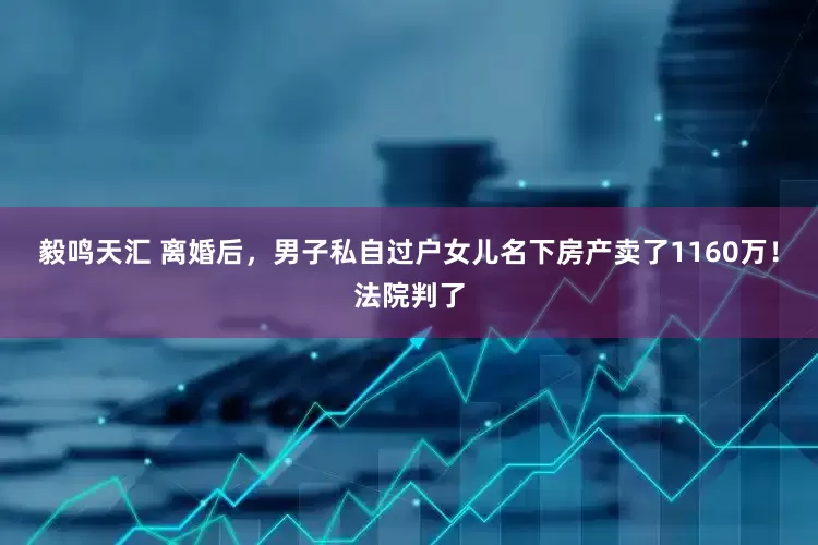 毅鸣天汇 离婚后，男子私自过户女儿名下房产卖了1160万！法院判了