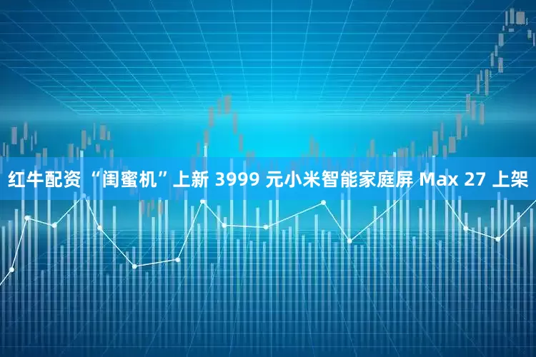 红牛配资 “闺蜜机”上新 3999 元小米智能家庭屏 Max 27 上架