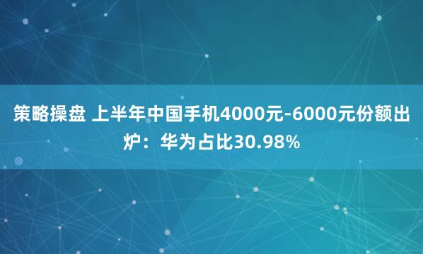 策略操盘 上半年中国手机4000元-6000元份额出炉：华为占比30.98%