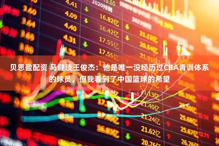贝思盈配资 马健谈王俊杰：他是唯一没经历过CBA青训体系的球员，但我看到了中国篮球的希望