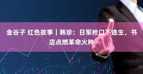 金谷子 红色故事｜韩珍：日军枪口下逃生，书店点燃革命火种