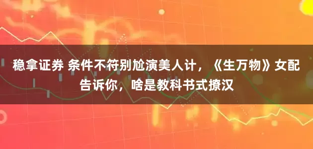 稳拿证券 条件不符别尬演美人计，《生万物》女配告诉你，啥是教科书式撩汉