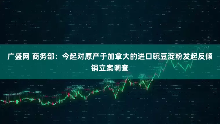 广盛网 商务部：今起对原产于加拿大的进口豌豆淀粉发起反倾销立案调查