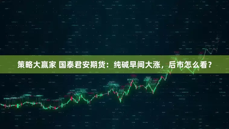 策略大赢家 国泰君安期货：纯碱早间大涨，后市怎么看？