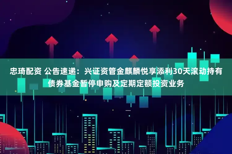 忠琦配资 公告速递：兴证资管金麒麟悦享添利30天滚动持有债券基金暂停申购及定期定额投资业务