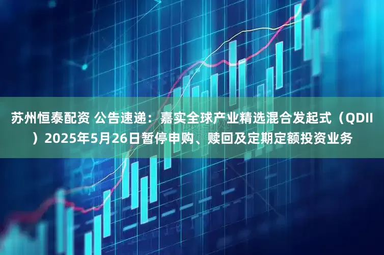 苏州恒泰配资 公告速递：嘉实全球产业精选混合发起式（QDII）2025年5月26日暂停申购、赎回及定期定额投资业务