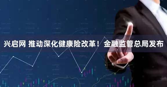 兴启网 推动深化健康险改革！金融监管总局发布