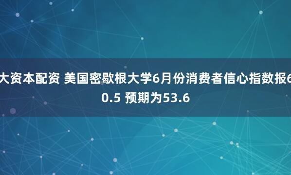 大资本配资 美国密歇根大学6月份消费者信心指数报60.5 预期为53.6